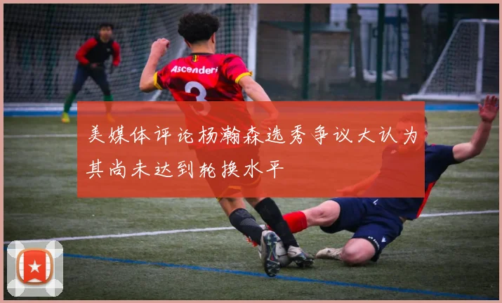 美媒体评论杨瀚森选秀争议大认为其尚未达到轮换水平
