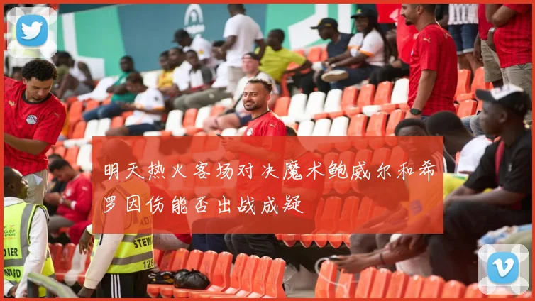 明天热火客场对决魔术鲍威尔和希罗因伤能否出战成疑