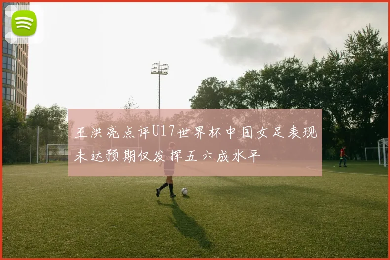 王洪亮点评U17世界杯中国女足表现未达预期仅发挥五六成水平