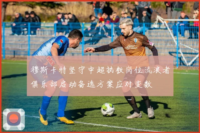 穆斯卡特坚守中超执教岗位流浪者俱乐部启动备选方案应对变数
