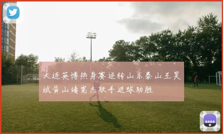 大连英博热身赛逆转山东泰山王昊斌黄山靖宽杰联手进球助胜