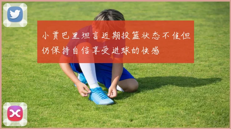 小贾巴里坦言近期投篮状态不佳但仍保持自信享受进球的快感