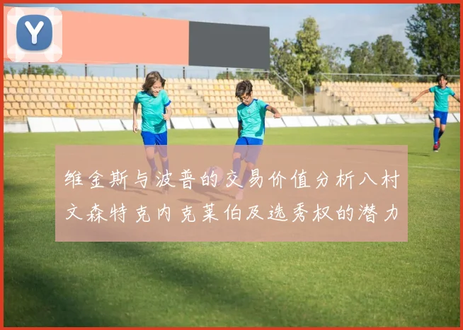 维金斯与波普的交易价值分析八村文森特克内克莱伯及选秀权的潜力探讨