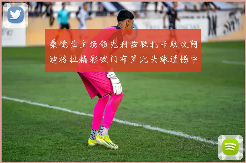 桑德兰主场领先利兹联扎卡助攻阿迪格拉精彩破门布罗比头球遗憾中楣