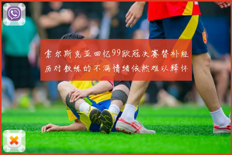索尔斯克亚回忆99欧冠决赛替补经历对教练的不满情绪依然难以释怀