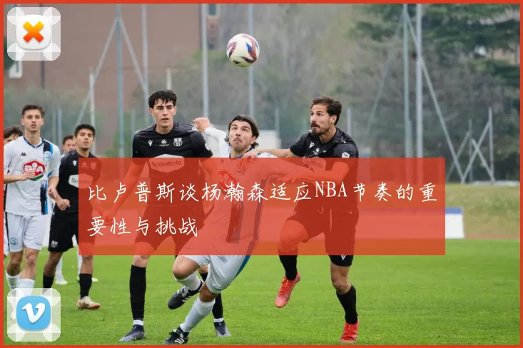 比卢普斯谈杨瀚森适应NBA节奏的重要性与挑战