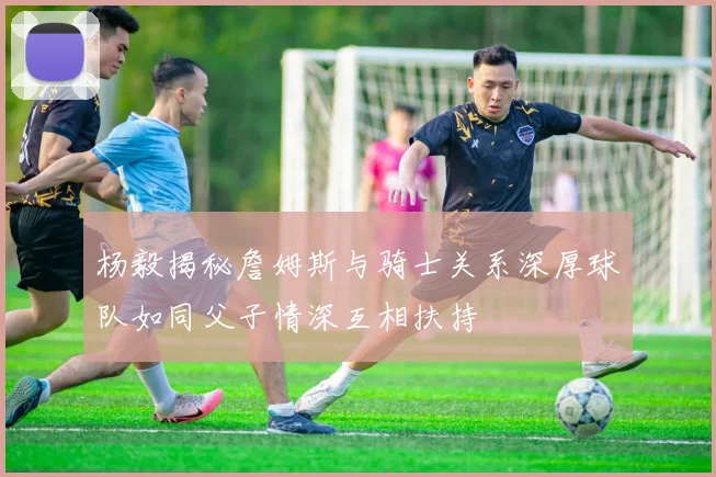杨毅揭秘詹姆斯与骑士关系深厚球队如同父子情深互相扶持