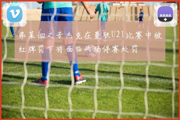 弗莱彻之子杰克在曼联U21比赛中被红牌罚下将面临两场停赛处罚