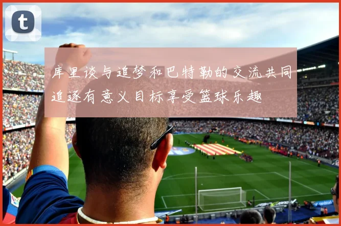 库里谈与追梦和巴特勒的交流共同追逐有意义目标享受篮球乐趣