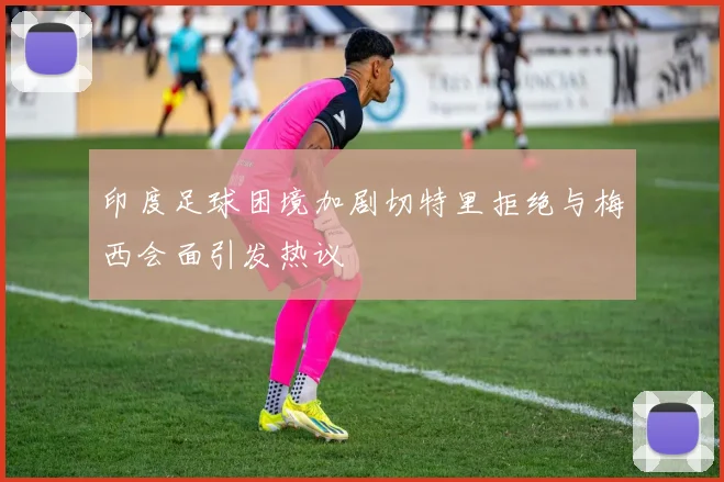 印度足球困境加剧切特里拒绝与梅西会面引发热议