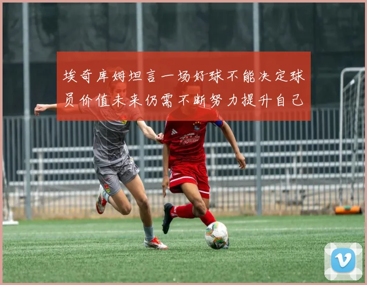 埃奇库姆坦言一场好球不能决定球员价值未来仍需不断努力提升自己