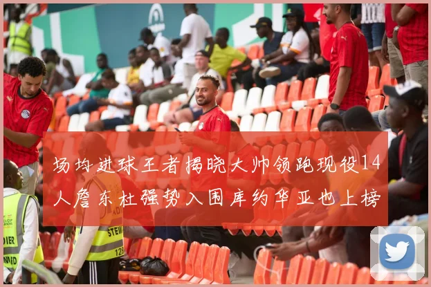 场均进球王者揭晓大帅领跑现役14人詹东杜强势入围库约华亚也上榜