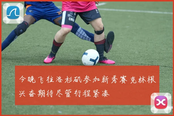 今晚飞往洛杉矶参加新秀赛克林根兴奋期待尽管行程紧凑