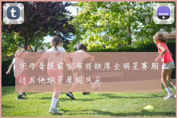 字母哥提前宣布将缺席全明星赛期待其他球员展现风采