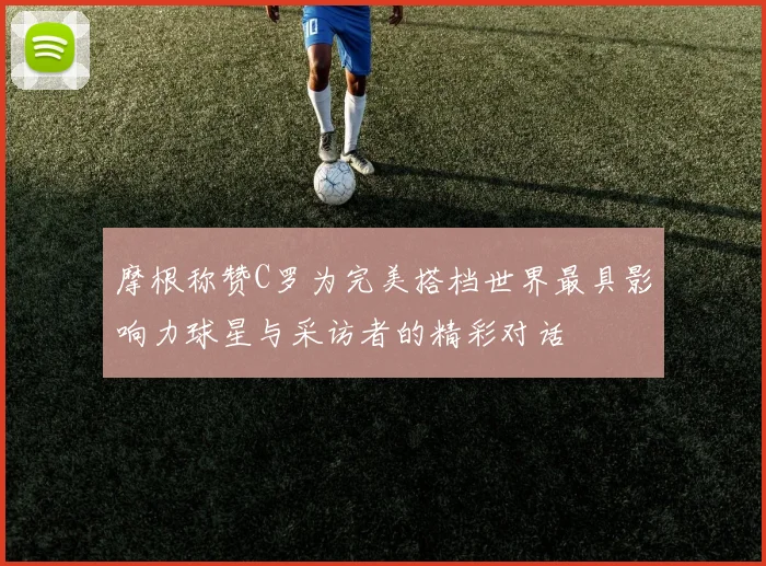 摩根称赞C罗为完美搭档世界最具影响力球星与采访者的精彩对话