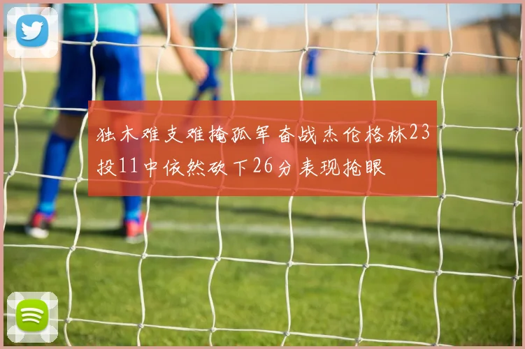 独木难支难掩孤军奋战杰伦格林23投11中依然砍下26分表现抢眼