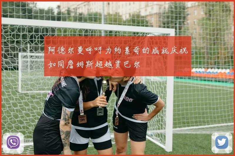 阿德尔曼呼吁为约基奇的成就庆祝如同詹姆斯超越贾巴尔