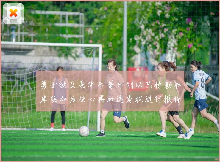 勇士欲交易字母哥计划以巴特勒和库明加为核心再加选秀权进行报价