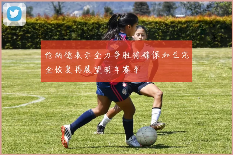 伦纳德表示全力争胜将确保加兰完全恢复再展望明年赛季