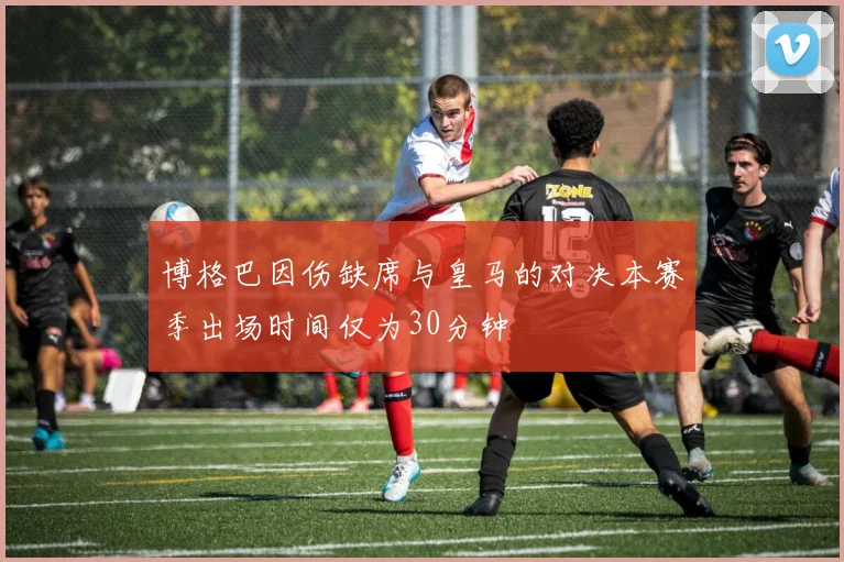 博格巴因伤缺席与皇马的对决本赛季出场时间仅为30分钟