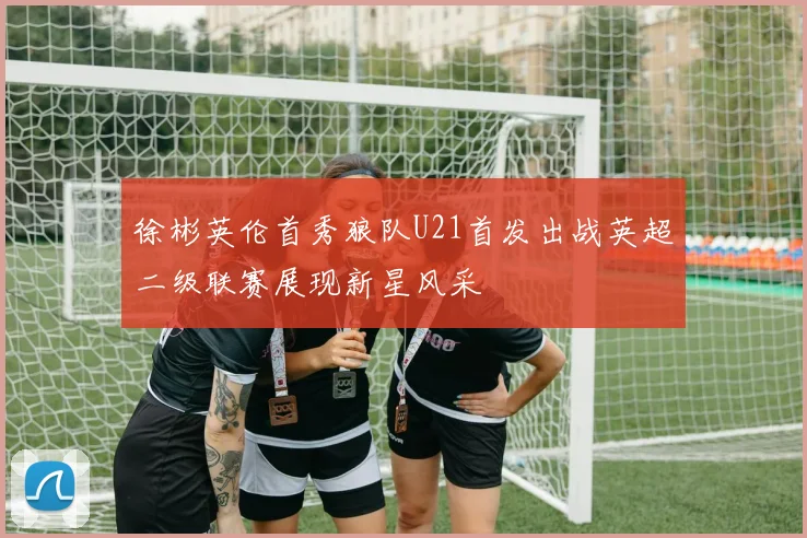 徐彬英伦首秀狼队U21首发出战英超二级联赛展现新星风采