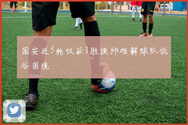 国安近5轮仅获1胜换帅难解球队低谷困境