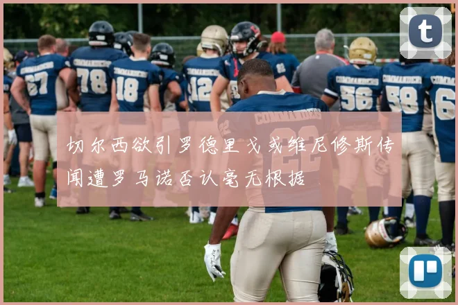 切尔西欲引罗德里戈或维尼修斯传闻遭罗马诺否认毫无根据