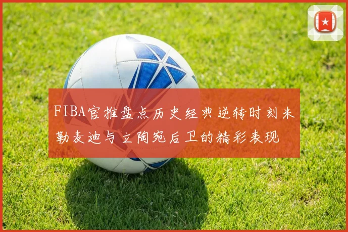 FIBA官推盘点历史经典逆转时刻米勒麦迪与立陶宛后卫的精彩表现