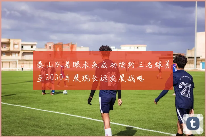 泰山队着眼未来成功续约三名球员至2030年展现长远发展战略