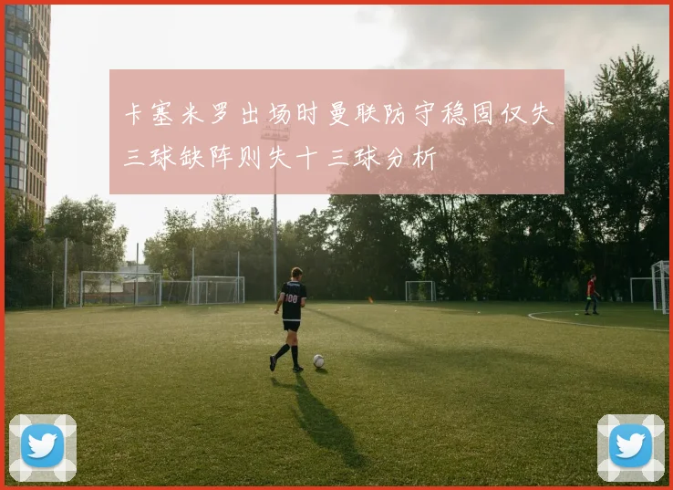 卡塞米罗出场时曼联防守稳固仅失三球缺阵则失十三球分析