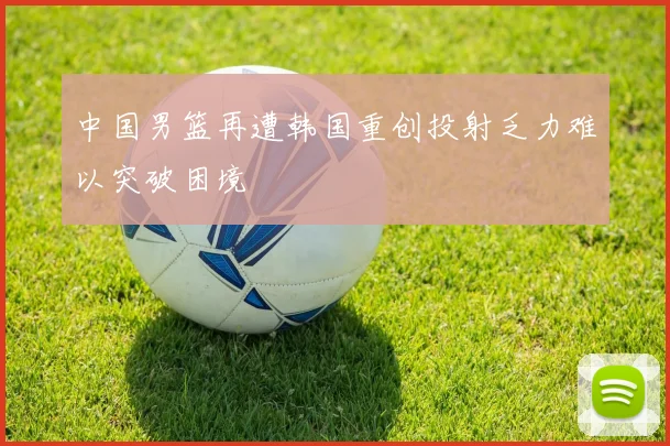 中国男篮再遭韩国重创投射乏力难以突破困境