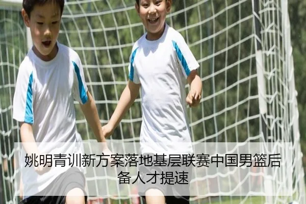 姚明青训新方案落地基层联赛中国男篮后备人才提速（zosprt）